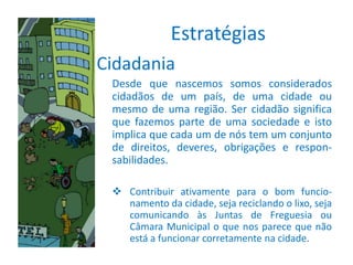 Estratégias
Cidadania
 Desde que nascemos somos considerados
 cidadãos de um país, de uma cidade ou
 mesmo de uma região. Ser cidadão significa
 que fazemos parte de uma sociedade e isto
 implica que cada um de nós tem um conjunto
 de direitos, deveres, obrigações e respon-
 sabilidades.

  Contribuir ativamente para o bom funcio-
   namento da cidade, seja reciclando o lixo, seja
   comunicando às Juntas de Freguesia ou
   Câmara Municipal o que nos parece que não
   está a funcionar corretamente na cidade.
 