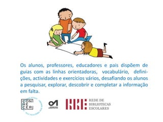 Os alunos, professores, educadores e pais dispõem de
guias com as linhas orientadoras, vocabulário, defini-
ções, actividades e exercícios vários, desafiando os alunos
a pesquisar, explorar, descobrir e completar a informação
em falta.
 
