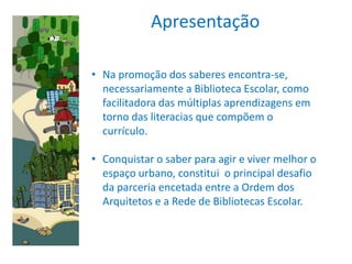 Apresentação

• Na promoção dos saberes encontra-se,
  necessariamente a Biblioteca Escolar, como
  facilitadora das múltiplas aprendizagens em
  torno das literacias que compõem o
  currículo.

• Conquistar o saber para agir e viver melhor o
  espaço urbano, constitui o principal desafio
  da parceria encetada entre a Ordem dos
  Arquitetos e a Rede de Bibliotecas Escolar.
 