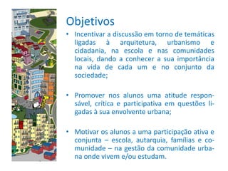 Objetivos
• Incentivar a discussão em torno de temáticas
  ligadas à arquitetura, urbanismo e
  cidadania, na escola e nas comunidades
  locais, dando a conhecer a sua importância
  na vida de cada um e no conjunto da
  sociedade;

• Promover nos alunos uma atitude respon-
  sável, crítica e participativa em questões li-
  gadas à sua envolvente urbana;

• Motivar os alunos a uma participação ativa e
  conjunta – escola, autarquia, famílias e co-
  munidade – na gestão da comunidade urba-
  na onde vivem e/ou estudam.
 