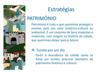 Estratégias
PATRIMÓNIO
 Património é tudo o que queremos proteger e
 manter, pelo seu valor histórico-cultural ou
 ambiental. É um conjunto de bens materiais e
 imateriais, com origem na história da cidade,
 que queremos deixar para o futuro.


  Turista por um dia
    Partir à descoberta da cidade como se
    fosse um turista, procurar exemplos de
    património histórico e cultural.
 