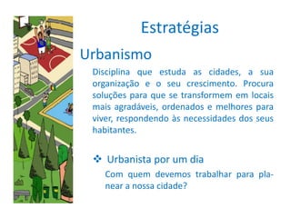Estratégias
Urbanismo
 Disciplina que estuda as cidades, a sua
 organização e o seu crescimento. Procura
 soluções para que se transformem em locais
 mais agradáveis, ordenados e melhores para
 viver, respondendo às necessidades dos seus
 habitantes.


  Urbanista por um dia
    Com quem devemos trabalhar para pla-
    near a nossa cidade?
 