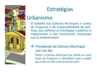Estratégias
Urbanismo
 O trabalho das Câmaras Municipais e Juntas
 de Freguesia é da responsabilidade de polí-
 ticos, que definem as estratégias e políticas a
 implementar, e dos funcionários municipais
 que as implementam.

  Presidente da Câmara Municipal
   por um dia
    Visitar a Câmara Municipal da cidade ou uma
    Junta de Freguesia e descobrir qual o papel
    que cada um dos intervenientes tem.
 