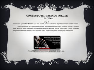 CONTEÚDO INTERNO DO FOLDER 3ª PÁGINA oferecer a eles a grande “ Casa Brasileira ” que é deles por direito, para que os mesmos se integrem plenamente na sociedade brasileira. Hoje, ainda é possível ver os reflexos dessa história de desigualdade e exploração. Alguns indicadores referentes à população, família, educação, trabalho e rendimento são importantes para retratar a situação social de brancos, pretos e pardos que revelam desigualdades em todas as dimensões e áreas geográficas do País. Sobretudo pela pobreza da população de pretos e pardos.  Perante DEUS, somos todos irmãos, sem distinção de cor e raça. 