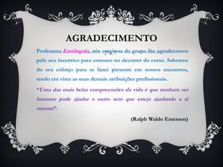 AGRADECIMENTO Professora  Euriângala , nós cursistas do grupo lhe agradecemos pelo seu incentivo para conosco no decorrer do curso. Sabemos do seu esforço para se fazer presente em nossos encontros, tendo em vista as suas demais atribuições profissionais.  “ Uma das mais belas compreensões da vida é que nenhum ser humano pode ajudar o outro sem que esteja ajudando a si mesmo ”.  (Ralph Waldo Emerson) 