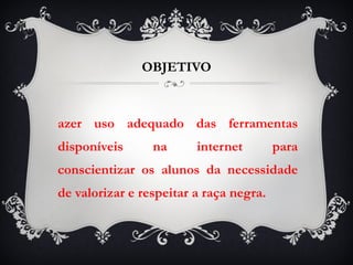 OBJETIVO Fazer uso adequado das ferramentas disponíveis na internet para conscientizar os alunos da necessidade de valorizar e respeitar a raça negra. 
