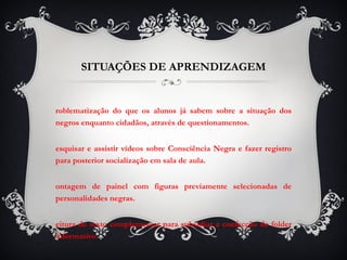SITUAÇÕES DE APRENDIZAGEM Problematização do que os alunos já sabem sobre a situação dos negros enquanto cidadãos, através de questionamentos.  Pesquisar e assistir vídeos sobre Consciência Negra e fazer registro para posterior socialização em sala de aula. Montagem de painel com figuras previamente selecionadas de personalidades negras. Leitura de texto complementar para subsidiar a confecção de folder informativo. 