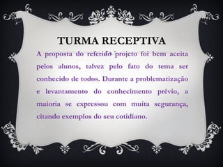 TURMA RECEPTIVA A proposta do referido projeto foi bem aceita pelos alunos, talvez pelo fato do tema ser conhecido de todos. Durante a problematização e levantamento do conhecimento prévio, a maioria se expressou com muita segurança, citando exemplos do seu cotidiano.  