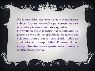 No laboratório, eles pesquisaram e assistiram vídeos, fizeram anotações para posterior uso na confecção dos materiais sugeridos.  O resultado desse trabalho foi satisfatório do ponto de vista da receptividade da turma em colaborar com a causa, cumprindo todas as atividades em tempo hábil. O material por eles produzido estará exposto na culminância do projeto da escola.  