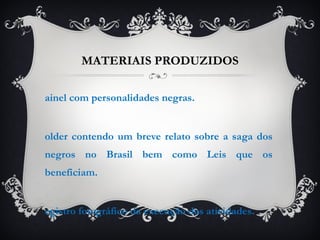 MATERIAIS PRODUZIDOS Painel com personalidades negras. Folder contendo um breve relato sobre a saga dos negros no Brasil bem como Leis que os beneficiam. Registro fotográfico da execução das atividades. 