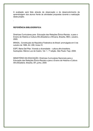 A avaliação será feita através da observação e do desenvolvimento da
aprendizagem dos alunos frente às atividades propostas durante a realização
deste projeto.
.
REFERÊNCIA BIBLIOGRÁFICA:
Diretrizes Curriculares para Educação das Relações Étnico-Raciais e para o
Ensino de História e Cultura Afro-Brasileira e Africana, Brasília, MEC, outubro,
2005.
BRASIL. Constituição da República Federativa do Brasil: promulgada em 5 de
outubro de 1988, Art. 208, Inciso IV.
ESPÍ, Maria Del Pilar. Vivendo a diversidade – cultura afro-brasileira.
Ilustrações: Márcio Luiz de Castro. Vol. 1. 1ª edição. São Paulo: Fapi, 2008.
MINISTÉRIO DA EDUCAÇÃO. Diretrizes Curriculares Nacionais para a
Educação das Relações Étnico-Raciais e para o Ensino de História e Cultura
Afro-Brasileira. Brasília, DF, junho, 2005
 