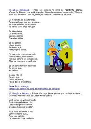 11. Dê a Preferência - Pode ser cantado no ritmo de Pombinha Branca
(Pombinha Branca, que está fazendo / Lavando roupa pro casamento / Vou me
lavar, vou me trocar / Vou na janela pra namorar...) Irene Rios da Silva

Oi, motorista, dê a preferência
Para os veículos que têm urgência.
Se ouvir a sirene, deixe passar,
Vá para o lado, onde há lugar.

Se é bombeiro,
Ou ambulância,
Estão na corrida
Pra salvar vidas.

Se é a polícia,
Libere a pista,
Estão em ação
Para pegar o ladrão.

Oi, motorista, num cruzamento,
Tome cuidado, fique atento.
Tem que parar e ter consciência,
Olhar de quem é a preferência.

Se um condutor vem da direita,
Ou se ele guia
Na rodovia.

E placa não há
Para indicar,
Tenha paciência,
Pois é dele a preferência.

Tema: Álcool e direção
Paródias de trânsito no ritmo de "marchinhas de carnaval"

12. Direção e Bebida - Ritmo: Cachaça (Você pensa que cachaça é água...)
Mirabeau Pinheiro-Lúcio de Castro-Heber Lobato

Você pensa em voltar dirigindo,
Então não pode beber não,
Direção exige consciência,
E bebida lhe deixa “doidão”.

Você pode aproveitar a vida
Sorrir, brincar e pular,
Pode cair na folia,
De tudo mais pode desfrutar.
 