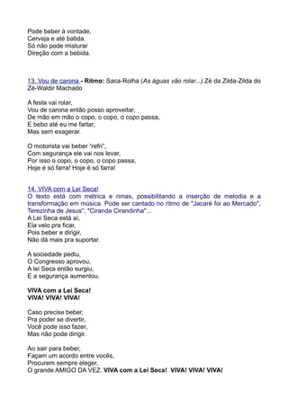 Pode beber à vontade,
Cerveja e até batida.
Só não pode misturar
Direção com a bebida.



13. Vou de carona - Ritmo: Saca-Rolha (As águas vão rolar...) Zé da Zilda-Zilda do
Zé-Waldir Machado

A festa vai rolar,
Vou de carona então posso aproveitar,
De mão em mão o copo, o copo, o copo passa,
E bebo até eu me fartar,
Mas sem exagerar.

O motorista vai beber “refri”,
Com segurança ele vai nos levar,
Por isso o copo, o copo, o copo passa,
Hoje é só farra! Hoje é só farra!


14. VIVA com a Lei Seca!
O texto está com métrica e rimas, possibilitando a inserção de melodia e a
transformação em música. Pode ser cantado no ritmo de "Jacaré foi ao Mercado",
Terezinha de Jesus", "Ciranda Cirandinha"...
A Lei Seca está aí,
Ela veio pra ficar,
Pois beber e dirigir,
Não dá mais pra suportar.

A sociedade pediu,
O Congresso aprovou,
A lei Seca então surgiu,
E a segurança aumentou.

VIVA com a Lei Seca!
VIVA! VIVA! VIVA!

Caso precise beber,
Pra poder se divertir,
Você pode isso fazer,
Mas não pode dirigir.

Ao sair para beber,
Façam um acordo entre vocês,
Procurem sempre eleger,
O grande AMIGO DA VEZ. VIVA com a Lei Seca! VIVA! VIVA! VIVA!
 