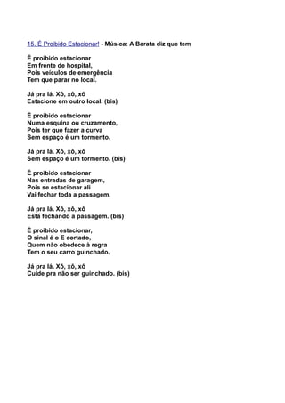 15. É Proibido Estacionar! - Música: A Barata diz que tem

É proibido estacionar
Em frente de hospital,
Pois veículos de emergência
Tem que parar no local.

Já pra lá. Xô, xô, xô
Estacione em outro local. (bis)

É proibido estacionar
Numa esquina ou cruzamento,
Pois ter que fazer a curva
Sem espaço é um tormento.

Já pra lá. Xô, xô, xô
Sem espaço é um tormento. (bis)

É proibido estacionar
Nas entradas de garagem,
Pois se estacionar ali
Vai fechar toda a passagem.

Já pra lá. Xô, xô, xô
Está fechando a passagem. (bis)

É proibido estacionar,
O sinal é o E cortado,
Quem não obedece à regra
Tem o seu carro guinchado.

Já pra lá. Xô, xô, xô
Cuide pra não ser guinchado. (bis)
 