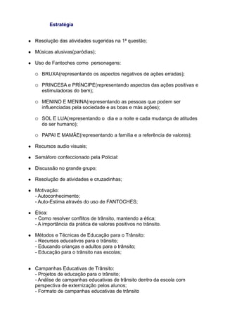 Estratégia


   Resolução das atividades sugeridas na 1ª questão;

   Músicas alusivas(paródias);

   Uso de Fantoches como personagens:

       BRUXA(representando os aspectos negativos de ações erradas);

       PRINCESA e PRÍNCIPE(representando aspectos das ações positivas e
        estimuladoras do bem);

       MENINO E MENINA(representando as pessoas que podem ser
        influenciadas pela sociedade e as boas e más ações);

       SOL E LUA(representando o dia e a noite e cada mudança de atitudes
        do ser humano);

       PAPAI E MAMÃE(representando a família e a referência de valores);

   Recursos audio visuais;

   Semáforo confeccionado pela Policial:

   Discussão no grande grupo;

   Resolução de atividades e cruzadinhas;

   Motivação:
    - Autoconhecimento;
    - Auto-Estima através do uso de FANTOCHES;

   Ética:
    - Como resolver conflitos de trânsito, mantendo a ética;
    - A importância da prática de valores positivos no trânsito.

   Métodos e Técnicas de Educação para o Trânsito:
    - Recursos educativos para o trânsito;
    - Educando crianças e adultos para o trânsito;
    - Educação para o trânsito nas escolas;


   Campanhas Educativas de Trânsito:
    - Projetos de educação para o trânsito;
    - Análise de campanhas educativas de trânsito dentro da escola com
    perspectiva de externização pelos alunos;
    - Formato de campanhas educativas de trânsito
 