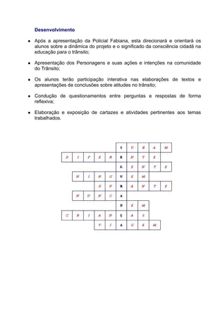 Desenvolvimento

   Após a apresentação da Policial Fabiana, esta direcionará e orientará os
    alunos sobre a dinâmica do projeto e o significado da consciência cidadã na
    educação para o trânsito;

   Apresentação dos Personagens e suas ações e intenções na comunidade
    do Trânsito;

   Os alunos terão participação interativa nas elaborações de textos e
    apresentações de conclusões sobre atitudes no trânsito;

   Condução de questionamentos entre perguntas e respostas de forma
    reflexiva;

   Elaboração e exposição de cartazes e atividades pertinentes aos temas
    trabalhados.
 