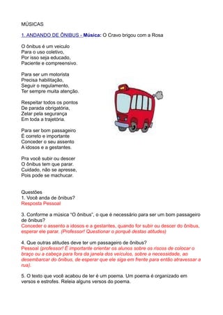 MÚSICAS

1. ANDANDO DE ÔNIBUS - Música: O Cravo brigou com a Rosa

O ônibus é um veiculo
Para o uso coletivo,
Por isso seja educado,
Paciente e compreensivo.

Para ser um motorista
Precisa habilitação,
Seguir o regulamento,
Ter sempre muita atenção.

Respeitar todos os pontos
De parada obrigatória,
Zelar pela segurança
Em toda a trajetória.

Para ser bom passageiro
É correto e importante
Conceder o seu assento
A idosos e a gestantes.

Pra você subir ou descer
O ônibus tem que parar.
Cuidado, não se apresse,
Pois pode se machucar.


Questões
1. Você anda de ônibus?
Resposta Pessoal

3. Conforme a música “O ônibus”, o que é necessário para ser um bom passageiro
de ônibus?
Conceder o assento a idosos e a gestantes, quando for subir ou descer do ônibus,
esperar ele parar. (Professor! Questionar o porquê destas atitudes)

4. Que outras atitudes deve ter um passageiro de ônibus?
Pessoal (professor! É importante orientar os alunos sobre os riscos de colocar o
braço ou a cabeça para fora da janela dos veículos, sobre a necessidade, ao
desembarcar do ônibus, de esperar que ele siga em frente para então atravessar a
rua).

5. O texto que você acabou de ler é um poema. Um poema é organizado em
versos e estrofes. Releia alguns versos do poema.
 