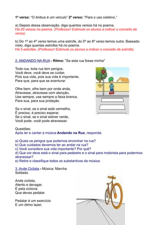 1º verso: “O ônibus é um veículo” 2º verso: “Para o uso coletivo,”

a) Depois dessa observação, diga quantos versos há no poema.
Há 20 versos no poema. (Professor! Estimule os alunos a indicar o conceito de
verso).

b) Do 1º ao 4º verso temos uma estrofe, do 5º ao 8º verso temos outra. Baseado
nisto, diga quantas estrofes há no poema.
Há 5 estrofes. (Professor! Estimule os alunos a indicar o conceito de estrofe).


2. ANDANDO NA RUA - Ritmo: "Se esta rua fosse minha"

Toda rua, toda rua tem perigos,
Você deve, você deve se cuidar,
Pois sua vida, pois sua vida é importante,
Para que, para que se aventurar.

Olhe bem, olhe bem por onde anda,
Atravesse, atravesse com atenção,
Use sempre, use sempre a faixa branca,
Para sua, para sua proteção.

Se o sinal, se o sinal está vermelho,
É preciso, é preciso esperar,
Se o sinal, se o sinal estiver verde,
Você pode, você pode atravessar.

Questões:
Após ler e cantar a música Andando na Rua, responda:

a) Quais os perigos que podemos encontrar na rua?
b) Que cuidados devemos ter ao andar na rua?
c) Você considera sua vida importante? Por quê?
d) Que cor deve está o sinal para pedestre e o sinal para motorista para podermos
atravessar?
e) Retire e classifique todos os substantivos da música.

3. Ande Ciclista - Música: Marcha
Soldado.

Ande ciclista,
Atento e devagar,
É pela ciclovia
Que deves pedalar.

Pedalar é um exercício
E um ótimo lazer,
 