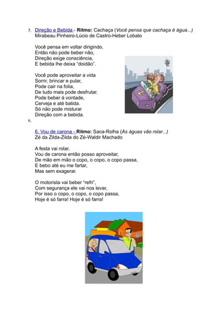 5. Direção e Bebida - Ritmo: Cachaça (Você pensa que cachaça é água...)
     Mirabeau Pinheiro-Lúcio de Castro-Heber Lobato

     Você pensa em voltar dirigindo,
     Então não pode beber não,
     Direção exige consciência,
     E bebida lhe deixa “doidão”.

     Você pode aproveitar a vida
     Sorrir, brincar e pular,
     Pode cair na folia,
     De tudo mais pode desfrutar.
     Pode beber à vontade,
     Cerveja e até batida.
     Só não pode misturar
     Direção com a bebida.
6.

     6. Vou de carona - Ritmo: Saca-Rolha (As águas vão rolar...)
     Zé da Zilda-Zilda do Zé-Waldir Machado

     A festa vai rolar,
     Vou de carona então posso aproveitar,
     De mão em mão o copo, o copo, o copo passa,
     E bebo até eu me fartar,
     Mas sem exagerar.

     O motorista vai beber “refri”,
     Com segurança ele vai nos levar,
     Por isso o copo, o copo, o copo passa,
     Hoje é só farra! Hoje é só farra!
 