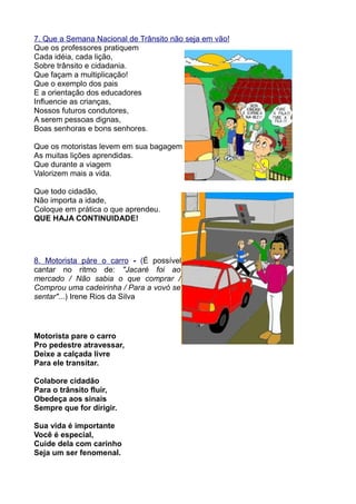 7. Que a Semana Nacional de Trânsito não seja em vão!
Que os professores pratiquem
Cada idéia, cada lição,
Sobre trânsito e cidadania.
Que façam a multiplicação!
Que o exemplo dos pais
E a orientação dos educadores
Influencie as crianças,
Nossos futuros condutores,
A serem pessoas dignas,
Boas senhoras e bons senhores.

Que os motoristas levem em sua bagagem
As muitas lições aprendidas.
Que durante a viagem
Valorizem mais a vida.

Que todo cidadão,
Não importa a idade,
Coloque em prática o que aprendeu.
QUE HAJA CONTINUIDADE!




8. Motorista páre o carro - (É possível
cantar no ritmo de: "Jacaré foi ao
mercado / Não sabia o que comprar /
Comprou uma cadeirinha / Para a vovó se
sentar"...) Irene Rios da Silva




Motorista pare o carro
Pro pedestre atravessar,
Deixe a calçada livre
Para ele transitar.

Colabore cidadão
Para o trânsito fluir,
Obedeça aos sinais
Sempre que for dirigir.

Sua vida é importante
Você é especial,
Cuide dela com carinho
Seja um ser fenomenal.
 