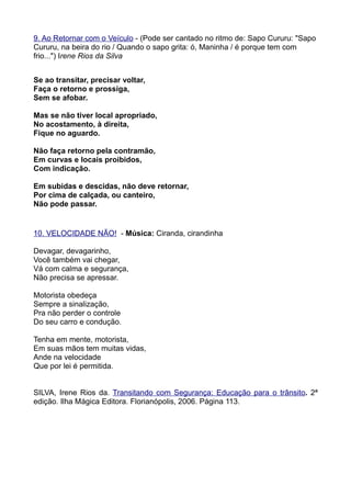 9. Ao Retornar com o Veículo - (Pode ser cantado no ritmo de: Sapo Cururu: "Sapo
Cururu, na beira do rio / Quando o sapo grita: ó, Maninha / é porque tem com
frio...") Irene Rios da Silva


Se ao transitar, precisar voltar,
Faça o retorno e prossiga,
Sem se afobar.

Mas se não tiver local apropriado,
No acostamento, à direita,
Fique no aguardo.

Não faça retorno pela contramão,
Em curvas e locais proibidos,
Com indicação.

Em subidas e descidas, não deve retornar,
Por cima de calçada, ou canteiro,
Não pode passar.


10. VELOCIDADE NÃO! - Música: Ciranda, cirandinha

Devagar, devagarinho,
Você também vai chegar,
Vá com calma e segurança,
Não precisa se apressar.

Motorista obedeça
Sempre a sinalização,
Pra não perder o controle
Do seu carro e condução.

Tenha em mente, motorista,
Em suas mãos tem muitas vidas,
Ande na velocidade
Que por lei é permitida.


SILVA, Irene Rios da. Transitando com Segurança: Educação para o trânsito. 2ª
edição. Ilha Mágica Editora. Florianópolis, 2006. Página 113.
 