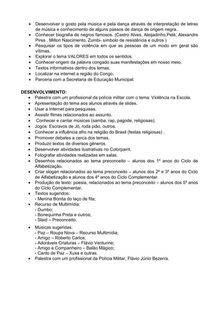 •   Desenvolver o gosto pela música e pela dança através de interpretação de letras
       de música e conhecimento de alguns passos de dança de origem negra.
   •   Conhecer biografia de negros famosos. (Castro Alves, Aleijadinho,Pelé, Alexandre
       Pires , Milton Nascimento, Zumbi- símbolo de resistência e outros )
   •   Pesquisar os tipos de violência em que as pessoas de um modo em geral são
       vítimas.
   •   Explorar o tema VALORES em todos os sentidos.
   •   Conhecer origem da palavra congado suas manifestações em nosso meio.
   •   Textos informativos dentro dos temas.
   •   Localizar na internet a região do Congo.
   •   Parceria com a Secretaria de Educação Municipal.

DESENVOLVIMENTO:
  • Palestra com um profissional da polícia militar com o tema: Violência na Escola.
  • Apresentação do tema aos alunos através de slides.
  • Usar a Internet para pesquisas.
  • Assistir filmes relacionados ao assunto.
  • Conhecer e cantar músicas (samba, rap, pagode, religiosas).
  • Jogos: Escravos de Jô, roda pião, outros.
  • Conhecer a influência afro na religião do Brasil (festas religiosas) .
  • Promover debates a cerca dos temas.
  • Produzir textos de diversos gêneros.
  • Desenvolver atividades ilustrativas no Colorpaint.
  • Fotografar atividades realizadas em salas.
  • Desenhos relacionados ao tema preconceito – alunos dos 1º anos do Ciclo de
     Alfabetização.
  • Criar slogan relacionados ao tema preconceito – alunos dos 2º e 3º anos do Ciclo
     de Alfabetização e alunos dos 4º anos do Ciclo Complementar.
  • Produção de texto: poesia, relacionados ao tema preconceito – alunos dos 5º anos
     do Ciclo Complementar.
  • Textos sugeridos:
     - Menina Bonita do laço de fita;
  • Recurso de Multimídia:
     - Dumbo;
     - Bonequinha Preta e outros;
     - Slaid – Preconceito.
   •   Músicas sugeridas:
       - Paz – Roupa Nova – Recurso Multimídia;
       - Amigo – Roberto Carlos;
       - Adoráveis Criaturas – Flávio Venturine;
       - Amigo e Companheiro – Balão Mágico;
       - Canto de Paz – Xuxa e outras.
   •   Palestra com um profissional da Polícia Militar, Flávio Júnio Bezerra.
 