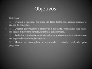 Objetivos:
• Objetivos
•  Discutir o racismo por meio de fatos históricos, acontecimentos, e
  análise de conceitos.
•  Quebrar preconceitos e promover a equidade, enfatizando que todos
  são iguais e merecem carinho, respeito e consideração.
•  Trabalhar a inclusão social de todos os adolescentes e as crianças em
  um espaço de convivência saudável.
•  Mostra na comunidade e na cidade o trabalho realizado pelo
  programa.
 