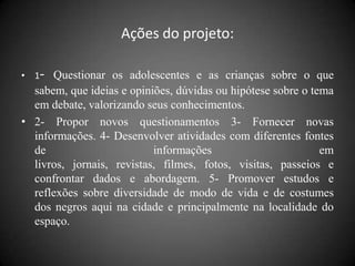 Ações do projeto:

• 1- Questionar os adolescentes e as crianças sobre o que
  sabem, que ideias e opiniões, dúvidas ou hipótese sobre o tema
  em debate, valorizando seus conhecimentos.
• 2- Propor novos questionamentos 3- Fornecer novas
  informações. 4- Desenvolver atividades com diferentes fontes
  de                       informações                        em
  livros, jornais, revistas, filmes, fotos, visitas, passeios e
  confrontar dados e abordagem. 5- Promover estudos e
  reflexões sobre diversidade de modo de vida e de costumes
  dos negros aqui na cidade e principalmente na localidade do
  espaço.
 