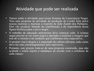 Atividade que pode ser realizada
• Vamos então à atividade para nossa Semana da Consciência Negra.
  Tem uma proposta de atividade da produção de Cordel feito pelos
  nossos meninos e meninas a respeito do líder Zumbi dos Palmares.
  Eles vão produzir falando da contribuição e da importância dessa
  figura histórica para o povo negro.
• O trabalho de educação antirracista deve começar cedo. A criança
  negra precisa se ver como negra e aprender a respeitar a imagem que
  tem de si mesmo e ter modelos que confirmem essa expectativa.
• O projeto visa à alegria e à majestade da cultura africana, tudo como
  deve ser sem constrangimentos nem equívocos.
• Portanto, este projeto trata-se de uma proposta construída, mas não
  acabada e estará sujeito a mudanças de acordo com o cotidiano de
  cada espaço.
 