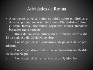 Atividades de Rotina
• Atualmente, ouve-se muito na mídia sobre os direitos e
   deveres, porém pouco se fala sobre a Pluralidade Cultural
   e desta forma, decidimos organizar nossos trabalhos
   baseados nesta vertente.
•      Roda de conserva enfocando a diferença entre o dia
13 de maio e o dia 20 de Novembro.
•      Construção de um glossário com palavra de origem
africana.
•      Construção dos enfeites que serão usados no Desfile
da Beleza Negra.
•      Construção de uma maquete de um Quilombo.
 