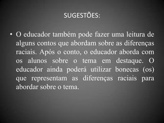 SUGESTÕES:

• O educador também pode fazer uma leitura de
  alguns contos que abordam sobre as diferenças
  raciais. Após o conto, o educador aborda com
  os alunos sobre o tema em destaque. O
  educador ainda poderá utilizar bonecas (os)
  que representam as diferenças raciais para
  abordar sobre o tema.
 