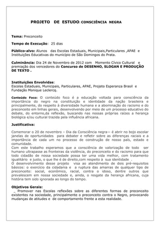 PROJETO        DE ESTUDO: CONSCIÊNCIA NEGRA


Tema: Preconceito

Tempo de Execução: 25 dias

Público-alvo: Alunos das Escolas Estaduais, Municipais,Particulares ,APAE e
Instituições Educativas do município de São Domingos do Prata.

Culminância: Dia 24 de Novembro de 2012 com Momento Cívico Cultural e
premiação dos vencedores do Concurso de DESENHO, SLOGAN E PRODUÇÃO
DE TEXTO .


Instituições Envolvidas:
Escolas Estaduais, Municipais, Particulares, APAE, Projeto Esperanza Brasil e
Fundação Monique Leclercq.

Conteúdo Foco: O conteúdo foco é a educação voltada para consciência da
importância do negro na constituição e identidade da nação brasileira e
principalmente, do respeito à diversidade humana e a abominação do racismo e do
preconceito em linhas gerais, desenvolvendo por meio de um processo educativo do
debate, do entorno,da reflexão, buscando nas nossas próprias raízes a herança
biológica e/ou cultural trazida pela influência africana.

Justificativa:

Comemorar o 20 de novembro – Dia da Consciência negra— é abrir no bojo escolar
janelas de oportunidades para debater e refletir sobre as diferenças raciais e a
importância de cada um no processo de construção de nosso país, estado e
comunidade.
Com este trabalho esperamos que a consciência de valorização de todo ser
humano ultrapasse as fronteiras da violência, do preconceito e do racismo para que
todo cidadão de nossa sociedade possa ter uma vida melhor, com tratamento
igualitário e justo, o que lhe é de direito,com respeito à sua identidade .
O desenvolvimento desse projeto visa ao atendimento de dois pré-requisitos
básicos: o exercício da cidadania e a ruptura das amarras de qualquer tipo de
preconceito: social, econômico, racial, contra o idoso, dentre outros que
prevalescem em nossa sociedade e, ainda, o resgate da herança africana, cuja
história tem sido ignorada ao longo do tempo.

Objetivos Gerais:
 _ Promover nas Escolas reflexões sobre as diferentes formas de preconceito
existentes na sociedade, principalmente o preconceito contra o Negro, provocando
mudanças de atitudes e de comportamento frente a esta realidade.
 