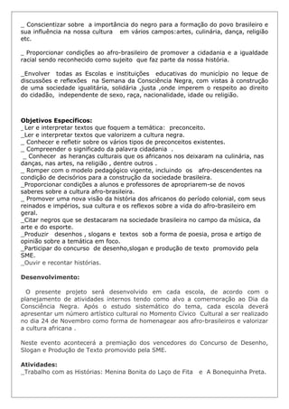 _ Conscientizar sobre a importância do negro para a formação do povo brasileiro e
sua influência na nossa cultura em vários campos:artes, culinária, dança, religião
etc.

_ Proporcionar condições ao afro-brasileiro de promover a cidadania e a igualdade
racial sendo reconhecido como sujeito que faz parte da nossa história.

_Envolver todas as Escolas e instituições educativas do município no leque de
discussões e reflexões na Semana da Consciência Negra, com vistas à construção
de uma sociedade igualitária, solidária ,justa ,onde imperem o respeito ao direito
do cidadão, independente de sexo, raça, nacionalidade, idade ou religião.



Objetivos Específicos:
_ Ler e interpretar textos que foquem a temática: preconceito.
_Ler e interpretar textos que valorizem a cultura negra.
_ Conhecer e refletir sobre os vários tipos de preconceitos existentes.
_ Compreender o significado da palavra cidadania .
 _ Conhecer as heranças culturais que os africanos nos deixaram na culinária, nas
danças, nas artes, na religião , dentre outros .
_ Romper com o modelo pedagógico vigente, incluindo os afro-descendentes na
condição de decisórios para a construção da sociedade brasileira.
_Proporcionar condições a alunos e professores de apropriarem-se de novos
saberes sobre a cultura afro-brasileira.
_ Promover uma nova visão da história dos africanos do período colonial, com seus
reinados e impérios, sua cultura e os reflexos sobre a vida do afro-brasileiro em
geral.
_Citar negros que se destacaram na sociedade brasileira no campo da música, da
arte e do esporte.
_Produzir desenhos , slogans e textos sob a forma de poesia, prosa e artigo de
opinião sobre a temática em foco.
_Participar do concurso de desenho,slogan e produção de texto promovido pela
SME.
_Ouvir e recontar histórias.

Desenvolvimento:

  O presente projeto será desenvolvido em cada escola, de acordo com o
planejamento de atividades internos tendo como alvo a comemoração ao Dia da
Consciência Negra. Após o estudo sistemático do tema, cada escola deverá
apresentar um número artístico cultural no Momento Cívico Cultural a ser realizado
no dia 24 de Novembro como forma de homenagear aos afro-brasileiros e valorizar
a cultura africana .

Neste evento acontecerá a premiação dos vencedores do Concurso de Desenho,
Slogan e Produção de Texto promovido pela SME.

Atividades:
_Trabalho com as Histórias: Menina Bonita do Laço de Fita   e A Bonequinha Preta.
 