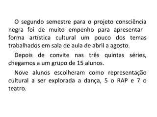 O segundo semestre para o projeto consciência negra foi de muito empenho para apresentar  forma artística cultural um pouco dos temas trabalhados em sala de aula de abril a agosto. Depois de convite nas três quintas séries, chegamos a um grupo de 15 alunos.  Nove alunos escolheram como representação cultural a ser explorada a dança, 5 o RAP e 7 o teatro. 