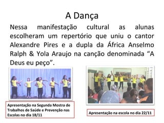 A Dança Nessa manifestação cultural as alunas escolheram um repertório que uniu o cantor Alexandre Pires e a dupla da África Anselmo Ralph & Yola Araujo na canção denominada “A Deus eu peço”. Apresentação na Segunda Mostra de Trabalhos de Saúde e Prevenção nas Escolas no dia 18/11  Apresentação na escola no dia 22/11 