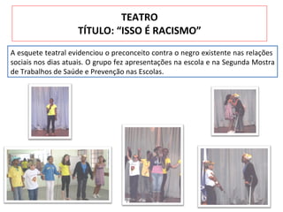 TEATRO TÍTULO: “ISSO É RACISMO” A esquete teatral evidenciou o preconceito contra o negro existente nas relações  sociais nos dias atuais. O grupo fez apresentações na escola e na Segunda Mostra de Trabalhos de Saúde e Prevenção nas Escolas. 