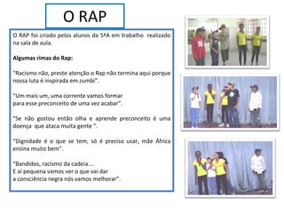 O RAP O RAP foi criado pelos alunos da 5ªA em trabalho  realizado na sala de aula.  Algumas rimas do Rap: “ Racismo não, preste atenção o Rap não termina aqui porque nossa luta é inspirada em zumbi”. “ Um mais um, uma corrente vamos formar para esse preconceito de uma vez acabar”. “ Se não gostou então olha e aprende preconceito é uma doença  que ataca muita gente “. “ Dignidade é o que se tem, só é preciso usar, mãe África ensina muito bem”. “ Bandidos, racismo da cadeia.... E aí pequena vamos ver o que vai dar a consciência negra nós vamos melhorar”. 