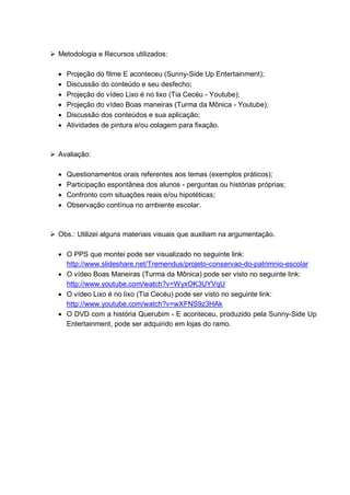  Metodologia e Recursos utilizados:
 Projeção do filme E aconteceu (Sunny-Side Up Entertainment);
 Discussão do conteúdo e seu desfecho;
 Projeção do vídeo Lixo é no lixo (Tia Cecéu - Youtube);
 Projeção do vídeo Boas maneiras (Turma da Mônica - Youtube);
 Discussão dos conteúdos e sua aplicação;
 Atividades de pintura e/ou colagem para fixação.
 Avaliação:
 Questionamentos orais referentes aos temas (exemplos práticos);
 Participação espontânea dos alunos - perguntas ou histórias próprias;
 Confronto com situações reais e/ou hipotéticas;
 Observação contínua no ambiente escolar.
 Obs.: Utilizei alguns materiais visuais que auxiliam na argumentação.
 O PPS que montei pode ser visualizado no seguinte link:
http://www.slideshare.net/Tremendus/projeto-conservao-do-patrimnio-escolar
 O vídeo Boas Maneiras (Turma da Mônica) pode ser visto no seguinte link:
http://www.youtube.com/watch?v=WyxOK3UYVqU
 O vídeo Lixo é no lixo (Tia Cecéu) pode ser visto no seguinte link:
http://www.youtube.com/watch?v=wXFNS9z3HAk
 O DVD com a história Querubim - E aconteceu, produzido pela Sunny-Side Up
Entertainment, pode ser adquirido em lojas do ramo.
 
