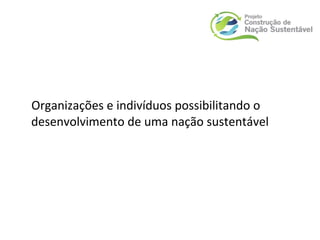 Organizações e indivíduos possibilitando o
desenvolvimento de uma nação sustentável
 