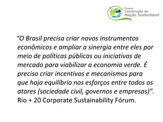 “O Brasil precisa criar novos instrumentos
econômicos e ampliar a sinergia entre eles por
meio de políticas públicas ou iniciativas de
mercado para viabilizar a economia verde. É
preciso criar incentivos e mecanismos para
que haja equilíbrio nos esforços entre todos os
atores (sociedade civil, governos e empresas)”.
Rio + 20 Corporate Sustainability Fórum.
 