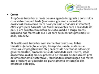 • Como
Propõe-se trabalhar através de uma agenda integrada e construída
com visão compartilhada (empresas, governo e sociedade
brasileira) tendo como meta alcançar uma economia sustentável,
ética e próspera baseada nos temas relevantes para a realidade do
país. É um projeto com metas de curto, médio e longo prazos
inspirado nos marcos da Rio + 20 para culminar nos próximos 10
anos, em 2022.
O desafio será trabalhar com elementos básicos ou linhas
temáticas (educação, energia, transporte, saúde, materiais e
resíduos, empregabilidade etc.) capazes de orientar as lideranças
governamentais, empresariais e da sociedade civil (ONG’s, setor
acadêmico, mídia) em seu processo de tomada de decisão em prol
de uma economia sustentável, facilitando a identificação das metas
que precisam ser adotadas no planejamento estratégico das
empresas e do país.
 