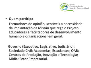 • Quem participa
Formadores de opinião, sensíveis a necessidade
da implantação da Missão que rege o Projeto.
Educadores e facilitadores de desenvolvimento
humano e organizacional em geral.
Governo (Executivo, Legislativo, Judiciário);
Sociedade Civil; Academias; Estudantes; OAB;
Centros de Produção, Inovação e Tecnologia;
Mídia; Setor Empresarial.
 