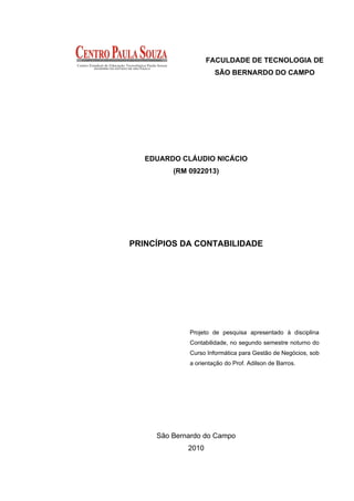 FACULDADE DE TECNOLOGIA DE
                      SÃO BERNARDO DO CAMPO




   EDUARDO CLÁUDIO NICÁCIO
         (RM 0922013)




PRINCÍPIOS DA CONTABILIDADE




             Projeto de pesquisa apresentado à disciplina
             Contabilidade, no segundo semestre noturno do
             Curso Informática para Gestão de Negócios, sob
             a orientação do Prof. Adilson de Barros.




     São Bernardo do Campo
             2010
 