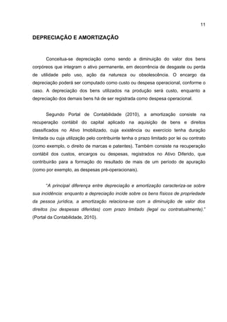 11

DEPRECIAÇÃO E AMORTIZAÇÃO


      Conceitua-se depreciação como sendo a diminuição do valor dos bens
corpóreos que integram o ativo permanente, em decorrência de desgaste ou perda
de utilidade pelo uso, ação da natureza ou obsolescência. O encargo da
depreciação poderá ser computado como custo ou despesa operacional, conforme o
caso. A depreciação dos bens utilizados na produção será custo, enquanto a
depreciação dos demais bens há de ser registrada como despesa operacional.


      Segundo Portal de Contabilidade (2010), a amortização consiste na
recuperação contábil do capital aplicado na aquisição de bens e direitos
classificados no Ativo Imobilizado, cuja existência ou exercício tenha duração
limitada ou cuja utilização pelo contribuinte tenha o prazo limitado por lei ou contrato
(como exemplo, o direito de marcas e patentes). Também consiste na recuperação
contábil dos custos, encargos ou despesas, registrados no Ativo Diferido, que
contribuirão para a formação do resultado de mais de um período de apuração
(como por exemplo, as despesas pré-operacionais).


      “A principal diferença entre depreciação e amortização caracteriza-se sobre
sua incidência: enquanto a depreciação incide sobre os bens físicos de propriedade
da pessoa jurídica, a amortização relaciona-se com a diminuição de valor dos
direitos (ou despesas diferidas) com prazo limitado (legal ou contratualmente).”
(Portal da Contabilidade, 2010).
 