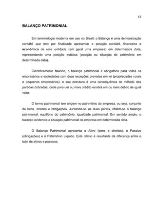 12

BALANÇO PATRIMONIAL


         Em terminologia moderna em uso no Brasil, o Balanço é uma demonstração
contábil que tem por finalidade apresentar a posição contábil, financeira e
econômica de uma entidade (em geral uma empresa) em determinada data,
representando uma posição estática (posição ou situação do patrimônio em
determinada data).


         Cientificamente falando, o balanço patrimonial é obrigatório para todos os
empresários e sociedades com duas exceções previstas em lei (propriedades rurais
e pequenos empresários), e sua estrutura é uma consequência do método das
partidas dobradas, onde para um ou mais crédito existirá um ou mais débito de igual
valor.


         O termo patrimonial tem origem no patrimônio da empresa, ou seja, conjunto
de bens, direitos e obrigações. Juntando-se as duas partes, obtém-se o balanço
patrimonial, equilíbrio do patrimônio, igualdade patrimonial. Em sentido amplo, o
balanço evidencia a situação patrimonial da empresa em determinada data.


         O Balanço Patrimonial apresenta o Ativo (bens e direitos), o Passivo
(obrigações) e o Patrimônio Líquido. Este último é resultante da diferença entre o
total de ativos e passivos.
 