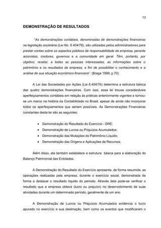13

DEMONSTRAÇÃO DE RESULTADOS


       “As demonstrações contábeis, denominadas de demonstrações financeiras
na legislação societária (Lei No. 6.404/76), são utilizadas pelos administradores para
prestar contas sobre os aspectos públicos de responsabilidade da empresa, perante
acionistas, credores, governos e a comunidade em geral. Têm, portanto, por
objetivo, revelar, a todas as pessoas interessadas, as informações sobre o
patrimônio e os resultados da empresa, a fim de possibilitar o conhecimento e a
análise de sua situação econômico-financeira”. (Braga 1999, p.70)


      A Lei das Sociedades por Ações (Lei 6.404/76) determina a estrutura básica
das quatro demonstrações financeiras. Com isso, essa lei trouxe consideráveis
aperfeiçoamentos contábeis em relação às práticas anteriormente vigentes e tornou-
se um marco na história da Contabilidade no Brasil, apesar de ainda não incorporar
todos os aperfeiçoamentos que seriam possíveis. As Demonstrações Financeiras
constantes desta lei são as seguintes:


          •   Demonstração do Resultado do Exercício - DRE;
          •   Demonstração de Lucros ou Prejuízos Acumulados;
          •   Demonstração das Mutações do Patrimônio Líquido;
          •   Demonstração das Origens e Aplicações de Recursos.


      Além disso, ela também estabelece a estrutura básica para a elaboração do
Balanço Patrimonial das Entidades.


      A Demonstração do Resultado do Exercício apresenta, de forma resumida, as
operações realizadas pela empresa, durante o exercício social, demonstrada de
forma a destacar o resultado líquido do período. Através dela pode-se verificar o
resultado que a empresa obteve (lucro ou prejuízo) no desenvolvimento de suas
atividades durante um determinado período, geralmente de um ano.


      A Demonstração de Lucros ou Prejuízos Acumulados evidencia o lucro
apurado no exercício e sua destinação, bem como os eventos que modificaram o
 