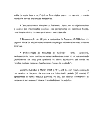 14

saldo da conta Lucros ou Prejuízos Acumulados, como, por exemplo, correção
monetária, ajustes e reversões de reservas.


      A Demonstração das Mutações do Patrimônio Líquido tem por objetivo facilitar
a análise das modificações ocorridas nos componentes do patrimônio líquido,
durante determinado período, geralmente o exercício social.


      A Demonstração das Origens e aplicações de Recursos (DOAR) tem por
objetivo indicar as modificações ocorridas na posição financeira de curto prazo da
empresa.


      A    Demonstração    do   Resultado     do   Exercício   –   DRE   -   apresenta,
exclusivamente, dados relativos ao desempenho da empresa no período analisado
(normalmente um ano), pois apresenta os saldos acumulados das contas de
receitas, custos e despesas (as chamadas “contas de resultado”).


      Conforme Iudícibus e Marion (2004 p. 194), a DRE é um resumo ordenado
das receitas e despesas da empresa em determinado período (12 meses). É
apresentada de forma dedutiva (vertical), ou seja, das receitas subtraem-se as
despesas e, em seguida, indica-se o resultado (lucro ou prejuízo).
 