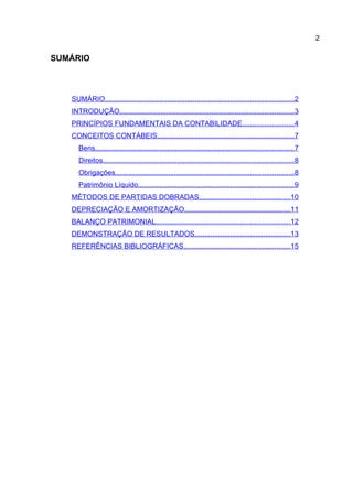 2

SUMÁRIO



   SUMÁRIO................................................................................................2
   INTRODUÇÃO.........................................................................................3
   PRINCÍPIOS FUNDAMENTAIS DA CONTABILIDADE..........................4
   CONCEITOS CONTÁBEIS......................................................................7
      Bens.....................................................................................................7
      Direitos.................................................................................................8
      Obrigações...........................................................................................8
      Patrimônio Líquido...............................................................................9
   MÉTODOS DE PARTIDAS DOBRADAS..............................................10
   DEPRECIAÇÃO E AMORTIZAÇÃO......................................................11
   BALANÇO PATRIMONIAL....................................................................12
   DEMONSTRAÇÃO DE RESULTADOS.................................................13
   REFERÊNCIAS BIBLIOGRÁFICAS......................................................15
 