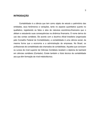 3

INTRODUÇÃO


      Contabilidade é a ciência que tem como objeto de estudo o patrimônio das
entidades, seus fenômenos e variações, tanto no aspecto quantitativo quanto no
qualitativo, registrando os fatos e atos de natureza econômico-financeira que o
afetam e estudando suas consequências na dinâmica financeira. O nome deriva do
uso das contas contábeis. De acordo com a doutrina oficial brasileira (organizada
pelo Conselho Federal de Contabilidade), a contabilidade é uma ciência social, da
mesma forma que a economia e a administração de empresas. No Brasil, os
profissionais de contabilidade são chamados de contabilistas. Aqueles que concluem
os cursos de nível superior de Ciências Contábeis recebem o diploma de bacharel
em ciências contábeis (Contador). Existe também o título técnico de contabilidade
aos que têm formação de nível médio/técnico.
 