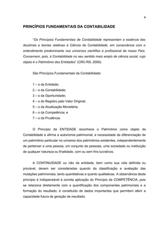 4

PRINCÍPIOS FUNDAMENTAIS DA CONTABILIDADE


      “Os Princípios Fundamentais de Contabilidade representam a essência das
doutrinas e teorias relativas à Ciência da Contabilidade, em consonância com o
entendimento predominante nos universos científico e profissional de nosso País.
Concernem, pois, à Contabilidade no seu sentido mais amplo de ciência social, cujo
objeto é o Patrimônio das Entidades” (CRC-RS, 2009).


      São Princípios Fundamentais da Contabilidade:


      1 – o da Entidade;
      2 – o da Contabilidade;
      3 – o da Oportunidade;
      4 – o do Registro pelo Valor Original;
      5 – o da Atualização Monetária;
      6 – o da Competência; e
      7 – o da Prudência.


      O Princípio da ENTIDADE reconhece o Patrimônio como objeto da
Contabilidade e afirma a autonomia patrimonial, a necessidade da diferenciação de
um patrimônio particular no universo dos patrimônios existentes, independentemente
de pertencer a uma pessoa, um conjunto de pessoas, uma sociedade ou instituição
de qualquer natureza ou finalidade, com ou sem fins lucrativos.


      A CONTINUIDADE ou não da entidade, bem como sua vida definida ou
provável, devem ser consideradas quando da classificação e avaliação das
mutações patrimoniais, tanto quantitativas e quanto qualitativas. A observância deste
princípio é indispensável à correta aplicação do Princípio da COMPETÊNCIA, pois
se relaciona diretamente com a quantificação dos componentes patrimoniais e a
formação do resultado; é constituido de dados importantes que permitem aferir a
capacidade futura de geração de resultado.
 